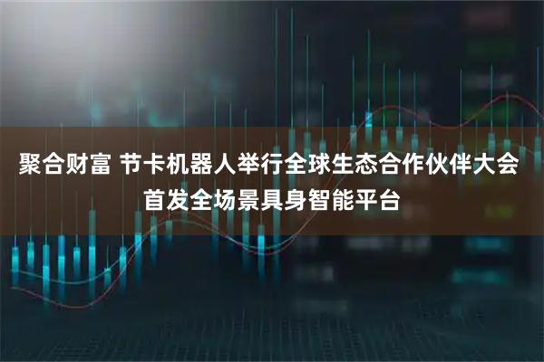聚合财富 节卡机器人举行全球生态合作伙伴大会 首发全场景具身智能平台