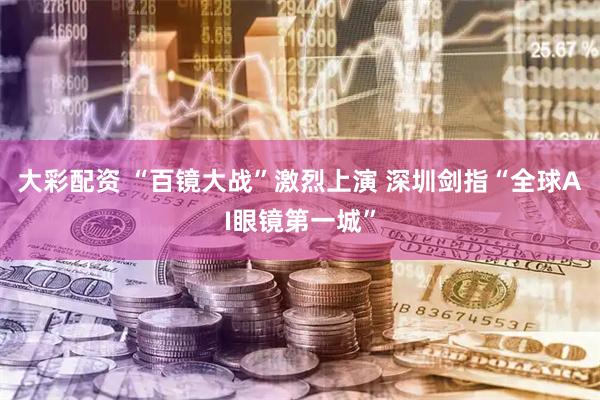 大彩配资 “百镜大战”激烈上演 深圳剑指“全球AI眼镜第一城”