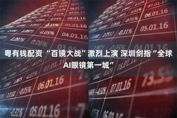 粤有钱配资 “百镜大战”激烈上演 深圳剑指“全球AI眼镜第一城”