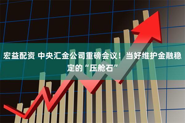 宏益配资 中央汇金公司重磅会议！当好维护金融稳定的“压舱石”