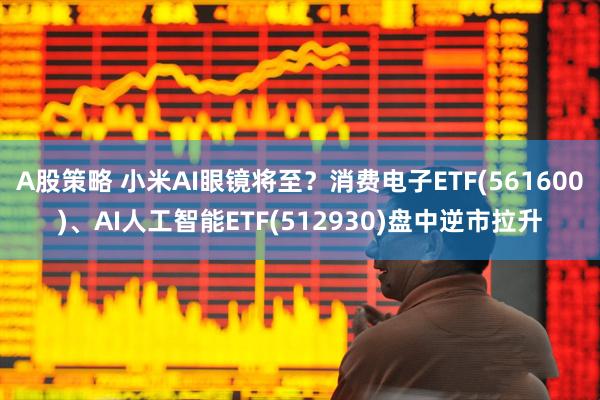 A股策略 小米AI眼镜将至？消费电子ETF(561600)、AI人工智能ETF(512930)盘中逆市拉升