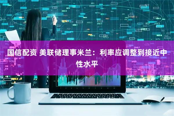 国信配资 美联储理事米兰:利率应调整到接近中性水平