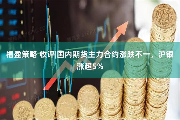 福盈策略 收评|国内期货主力合约涨跌不一,沪银涨超5%