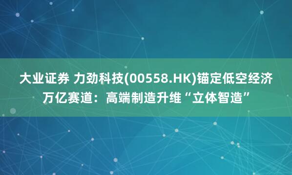 大业证券 力劲科技(00558.HK)锚定低空经济万亿赛道：高端制造升维“立体智造”