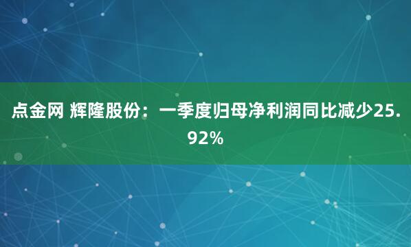 点金网 辉隆股份：一季度归母净利润同比减少25.92%