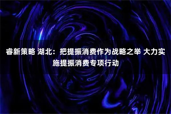 睿新策略 湖北：把提振消费作为战略之举 大力实施提振消费专项行动