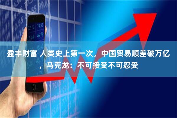 盈丰财富 人类史上第一次,中国贸易顺差破万亿,马克龙:不可接受不可忍受