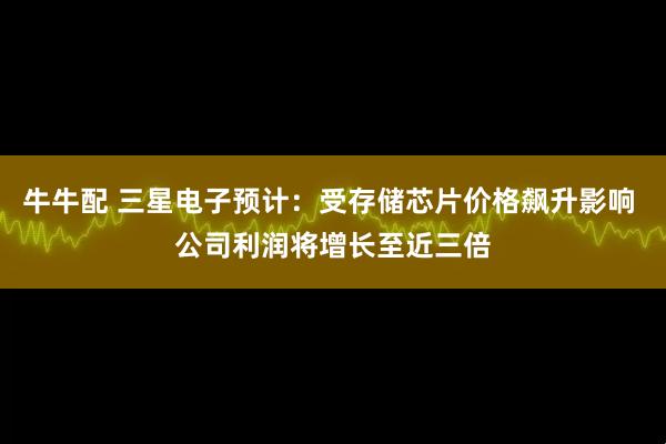 牛牛配 三星电子预计：受存储芯片价格飙升影响 公司利润将增长至近三倍
