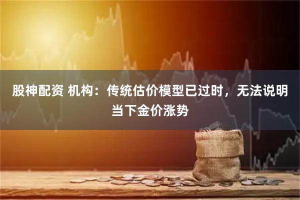 股神配资 机构:传统估价模型已过时,无法说明当下金价涨势