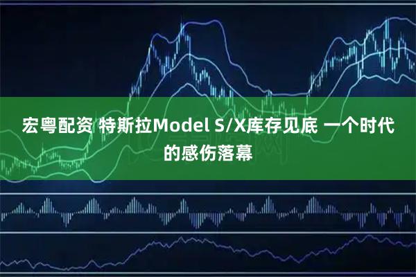 宏粤配资 特斯拉Model S/X库存见底 一个时代的感伤落幕