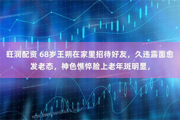 旺润配资 68岁王朔在家里招待好友，久违露面愈发老态，神色憔悴脸上老年斑明显，